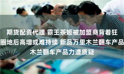 期货配资代理 霸王茶姬被加盟商背着狂奔、跑马圈地后高增或难持续 新品万里木兰翻车产品力遭质疑